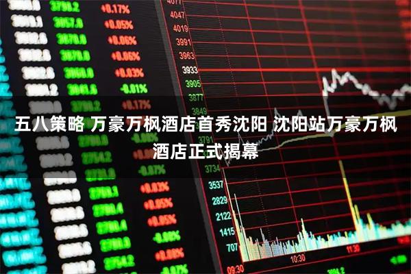 五八策略 万豪万枫酒店首秀沈阳 沈阳站万豪万枫酒店正式揭幕