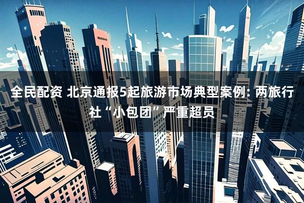 全民配资 北京通报5起旅游市场典型案例: 两旅行社“小包团”严重超员