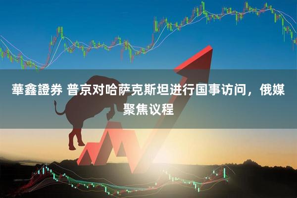 華鑫證券 普京对哈萨克斯坦进行国事访问，俄媒聚焦议程