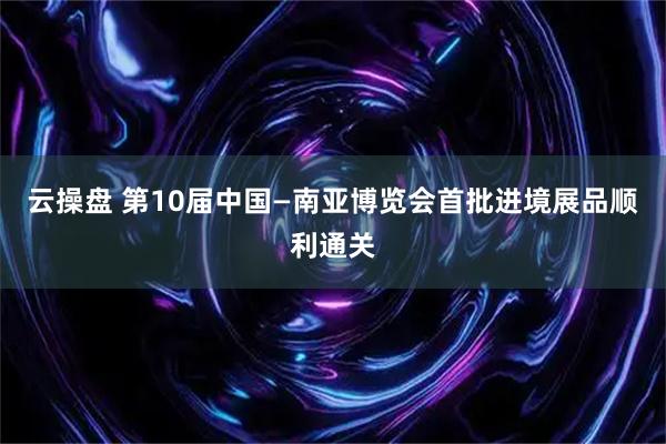 云操盘 第10届中国—南亚博览会首批进境展品顺利通关