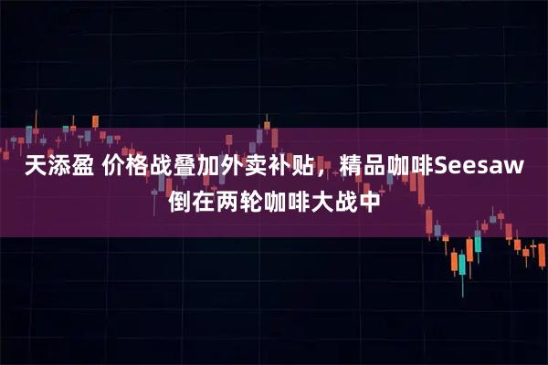 天添盈 价格战叠加外卖补贴，精品咖啡Seesaw倒在两轮咖啡大战中