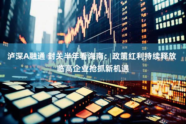 泸深A融通 封关半年看海南：政策红利持续释放 临高企业抢抓新机遇