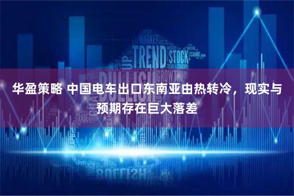 华盈策略 中国电车出口东南亚由热转冷，现实与预期存在巨大落差