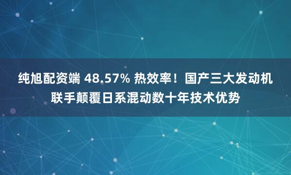 纯旭配资端 48.57% 热效率！国产三大发动机联手颠覆日系混动数十年技术优势