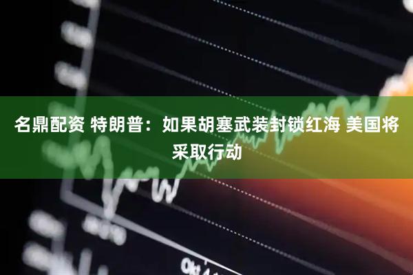 名鼎配资 特朗普：如果胡塞武装封锁红海 美国将采取行动