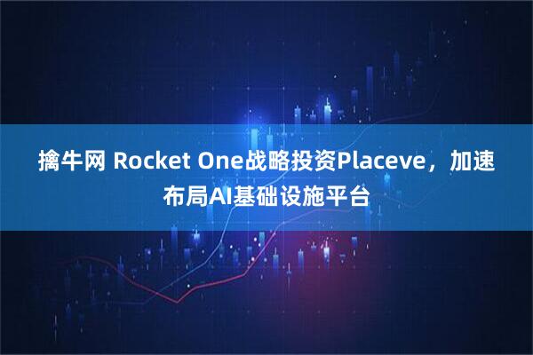 擒牛网 Rocket One战略投资Placeve，加速布局AI基础设施平台
