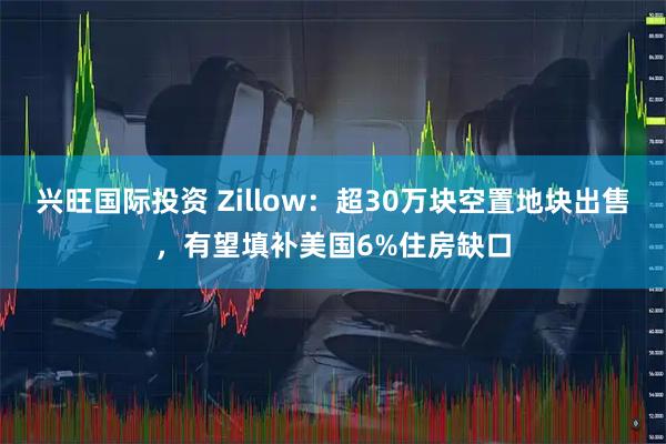 兴旺国际投资 Zillow：超30万块空置地块出售，有望填补美国6%住房缺口