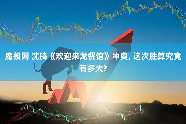 魔投网 沈腾《欢迎来龙餐馆》冲奥, 这次胜算究竟有多大?