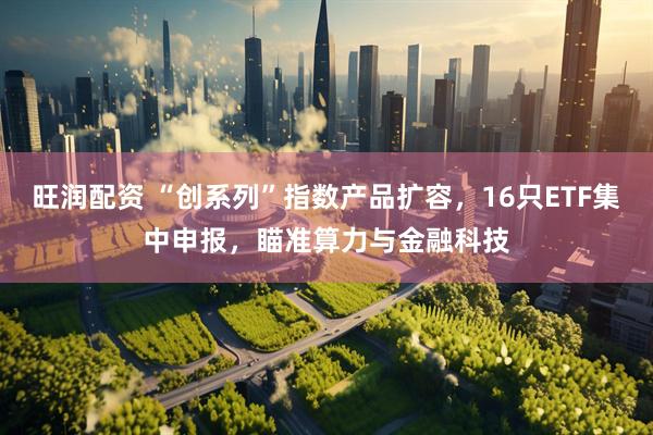 旺润配资 “创系列”指数产品扩容，16只ETF集中申报，瞄准算力与金融科技