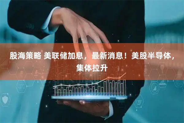 股海策略 美联储加息，最新消息！美股半导体，集体拉升